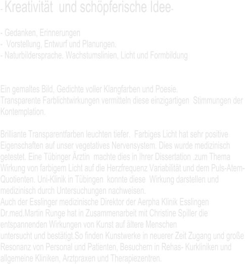 - Kreativität  und schöpferische Idee-   - Gedanken, Erinnerungen  -  Vorstellung, Entwurf und Planungen. - Naturbildersprache. Wachstumslinien, Licht und Formbildung   Ein gemaltes Bild, Gedichte voller Klangfarben und Poesie.  Transparente Farblichtwirkungen vermitteln diese einzigartigen  Stimmungen der Kontemplation.  Brilliante Transparentfarben leuchten tiefer.  Farbiges Licht hat sehr positive Eigenschaften auf unser vegetatives Nervensystem. Dies wurde medizinisch getestet. Eine Tübinger Ärztin  machte dies in Ihrer Dissertation .zum Thema  Wirkung von farbigem Licht auf die Herzfrequenz Variabilität und dem Puls-Atem-Quotienten. Uni-Klinik in Tübingen  konnte diese  Wirkung darstellen und medizinisch durch Untersuchungen nachweisen.  Auch der Esslinger medizinische Direktor der Aerpha Klinik Esslingen Dr.med.Martin Runge hat in Zusammenarbeit mit Christine Spiller die entspannenden Wirkungen von Kunst auf ältere Menschen  untersucht und bestätigt.So finden Kunstwerke in neuerer Zeit Zugang und große Resonanz von Personal und Patienten, Besuchern in Rehas- Kurkliniken und allgemeine Kliniken, Arztpraxen und Therapiezentren.
